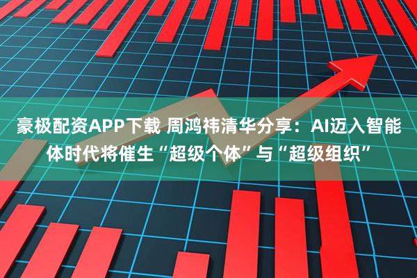 豪极配资APP下载 周鸿祎清华分享：AI迈入智能体时代将催生“超级个体”与“超级组织”