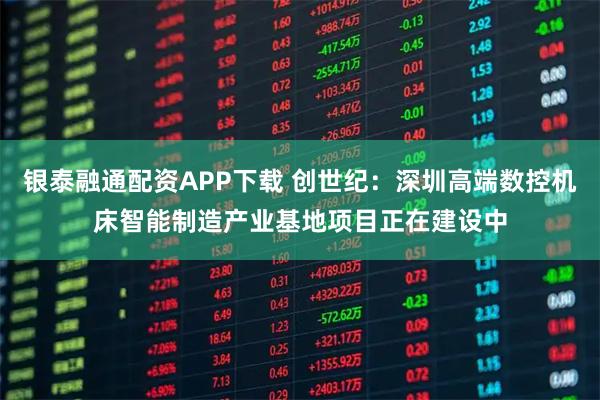 银泰融通配资APP下载 创世纪：深圳高端数控机床智能制造产业基地项目正在建设中
