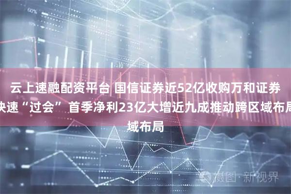 云上速融配资平台 国信证券近52亿收购万和证券快速“过会” 首季净利23亿大增近九成推动跨区域布局