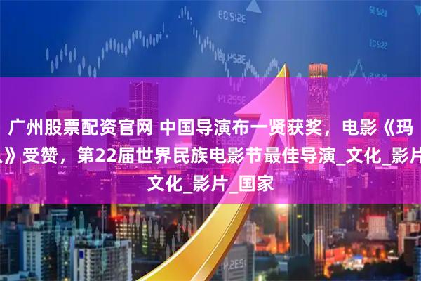 广州股票配资官网 中国导演布一贤获奖，电影《玛纳斯人》受赞，第22届世界民族电影节最佳导演_文化_影片_国家