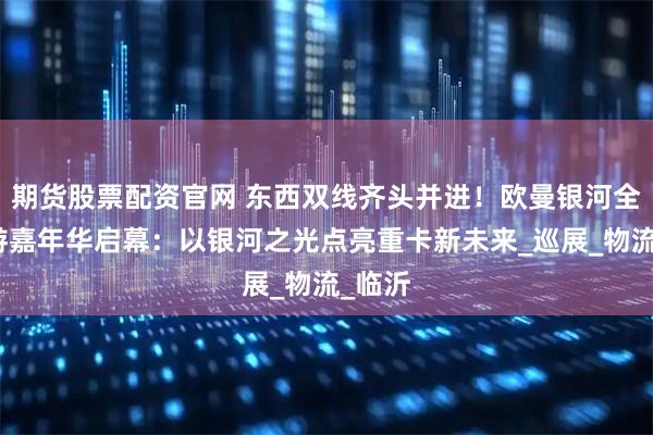 期货股票配资官网 东西双线齐头并进！欧曼银河全国巡游嘉年华启幕：以银河之光点亮重卡新未来_巡展_物流_临沂