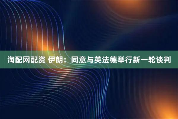 淘配网配资 伊朗：同意与英法德举行新一轮谈判