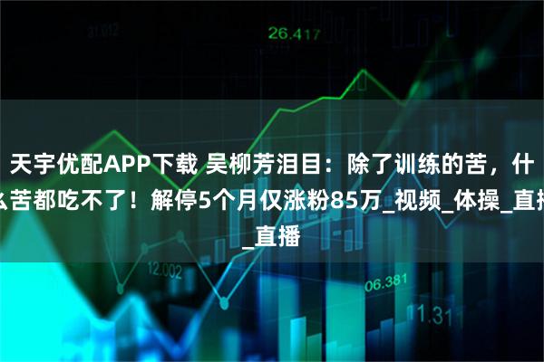 天宇优配APP下载 吴柳芳泪目：除了训练的苦，什么苦都吃不了！解停5个月仅涨粉85万_视频_体操_直播