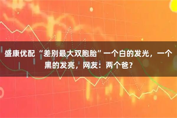 盛康优配 “差别最大双胞胎”一个白的发光，一个黑的发亮，网友：两个爸？