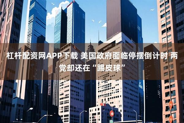 杠杆配资网APP下载 美国政府面临停摆倒计时 两党却还在“踢皮球”
