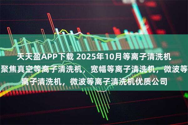 天天盈APP下载 2025年10月等离子清洗机源头厂家最新推荐：聚焦真空等离子清洗机，宽幅等离子清洗机，微波等离子清洗机优质公司