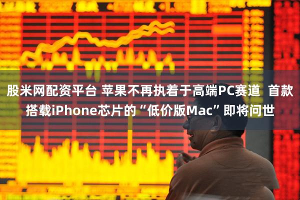 股米网配资平台 苹果不再执着于高端PC赛道  首款搭载iPhone芯片的“低价版Mac”即将问世
