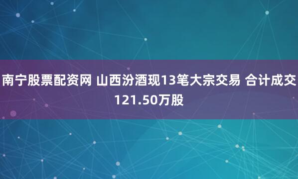 南宁股票配资网 山西汾酒现13笔大宗交易 合计成交121.50万股