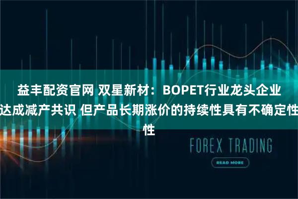 益丰配资官网 双星新材：BOPET行业龙头企业达成减产共识 但产品长期涨价的持续性具有不确定性