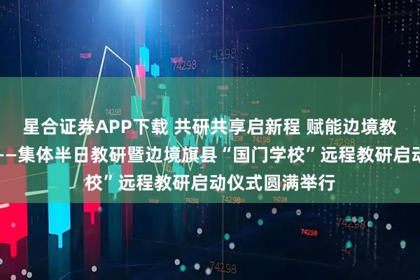 星合证券APP下载 共研共享启新程 赋能边境教育高质量发展——集体半日教研暨边境旗县“国门学校”远程教研启动仪式圆满举行