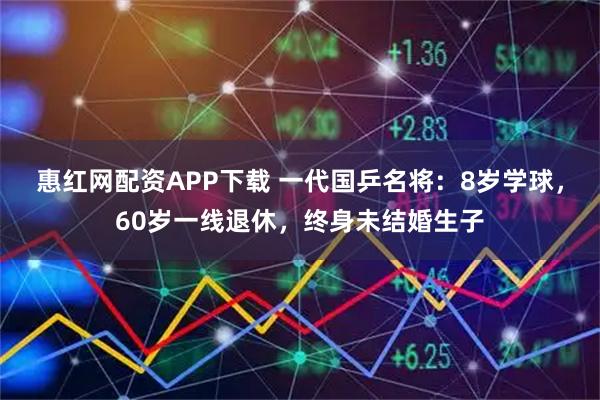 惠红网配资APP下载 一代国乒名将：8岁学球，60岁一线退休，终身未结婚生子