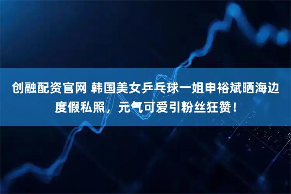 创融配资官网 韩国美女乒乓球一姐申裕斌晒海边度假私照，元气可爱引粉丝狂赞！