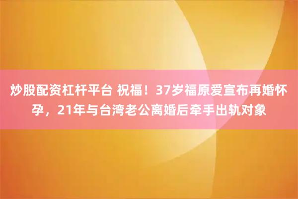 炒股配资杠杆平台 祝福！37岁福原爱宣布再婚怀孕，21年与台湾老公离婚后牵手出轨对象