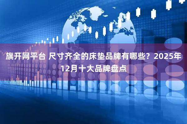 旗开网平台 尺寸齐全的床垫品牌有哪些？2025年12月十大品牌盘点