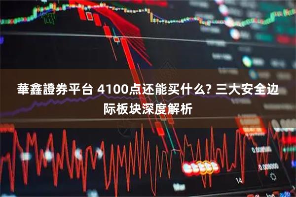 華鑫證券平台 4100点还能买什么? 三大安全边际板块深度解析