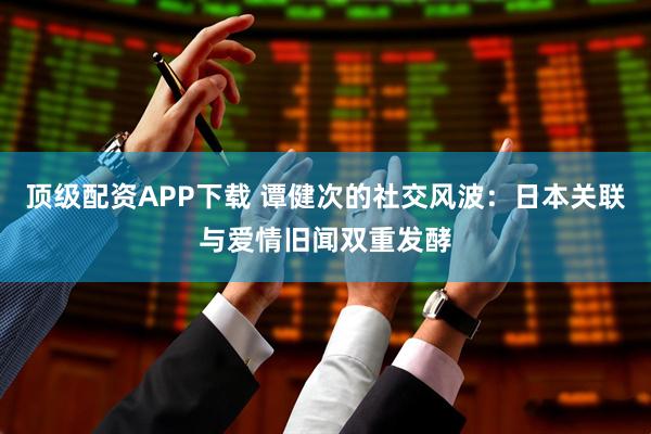 顶级配资APP下载 谭健次的社交风波：日本关联与爱情旧闻双重发酵