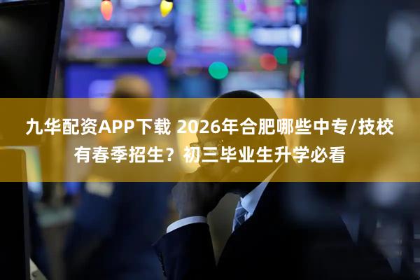 九华配资APP下载 2026年合肥哪些中专/技校有春季招生？初三毕业生升学必看
