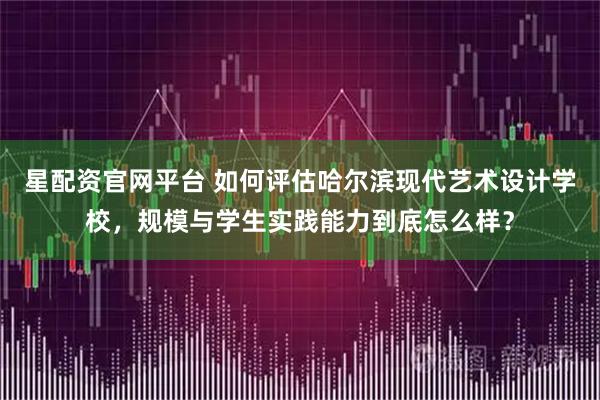 星配资官网平台 如何评估哈尔滨现代艺术设计学校，规模与学生实践能力到底怎么样？