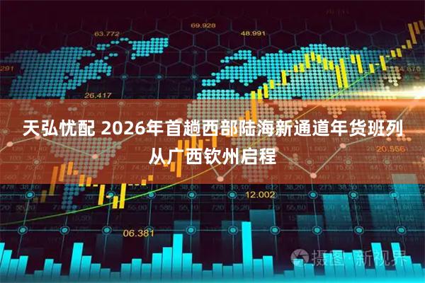天弘忧配 2026年首趟西部陆海新通道年货班列从广西钦州启程