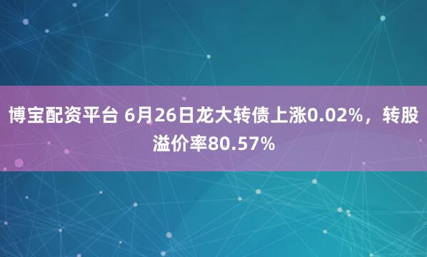 博宝配资平台 6月26日龙大转债上涨0.02%，转股溢价率80.57%