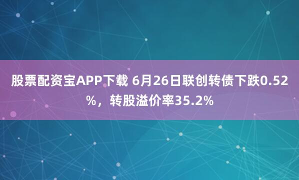 股票配资宝APP下载 6月26日联创转债下跌0.52%，转股溢价率35.2%