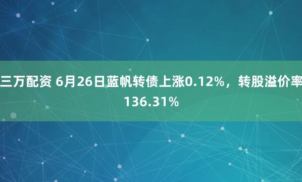 三万配资 6月26日蓝帆转债上涨0.12%，转股溢价率136.31%