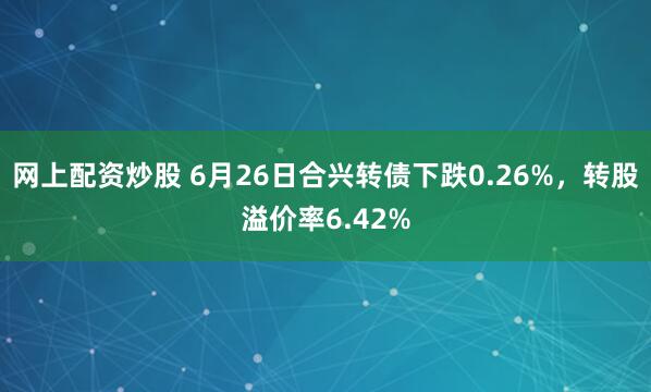 网上配资炒股 6月26日合兴转债下跌0.26%，转股溢价率6.42%