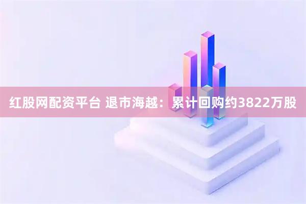 红股网配资平台 退市海越：累计回购约3822万股
