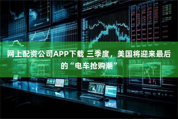 网上配资公司APP下载 三季度,美国将迎来最后的“电车抢购潮”