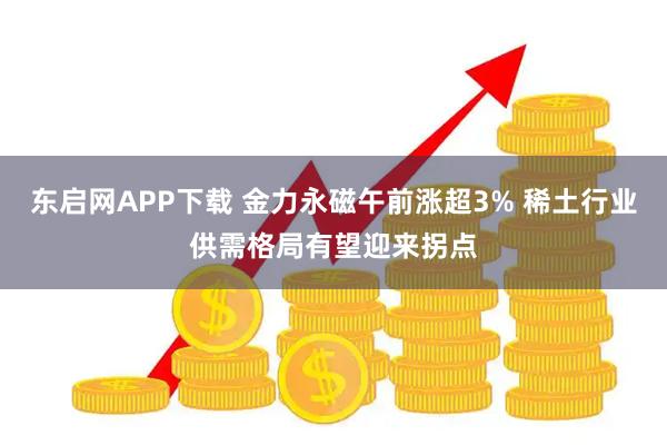 东启网APP下载 金力永磁午前涨超3% 稀土行业供需格局有望迎来拐点