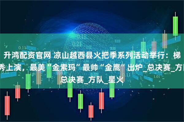 升鸿配资官网 凉山越西县火把季系列活动举行：梯田火把秀上演，最美“金索玛”最帅“金鹰”出炉_总决赛_方队_星火