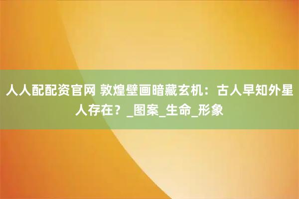 人人配配资官网 敦煌壁画暗藏玄机：古人早知外星人存在？_图案_生命_形象