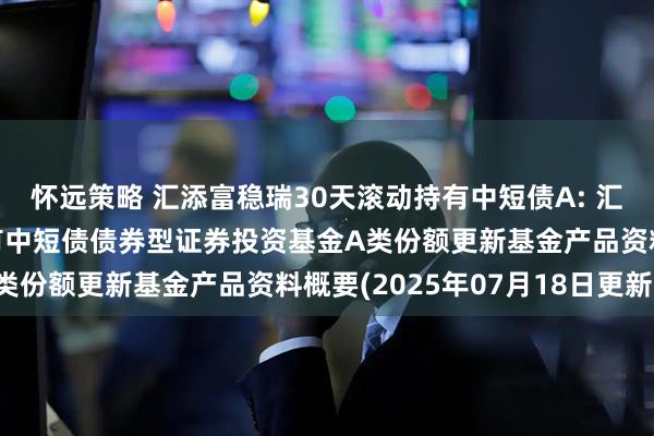 怀远策略 汇添富稳瑞30天滚动持有中短债A: 汇添富稳瑞30天滚动持有中短债债券型证券投资基金A类份额更新基金产品资料概要(2025年07月18日更新)