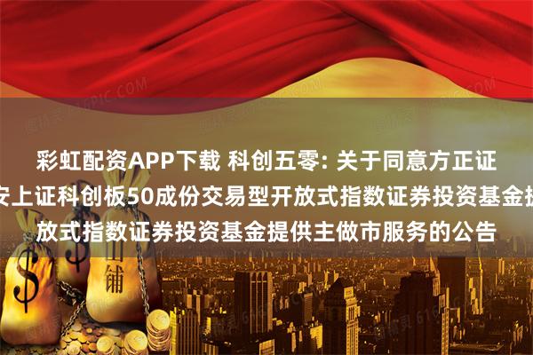 彩虹配资APP下载 科创五零: 关于同意方正证券股份有限公司为华安上证科创板50成份交易型开放式指数证券投资基金提供主做市服务的公告