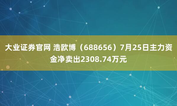 大业证券官网 浩欧博（688656）7月25日主力资金净卖出2308.74万元