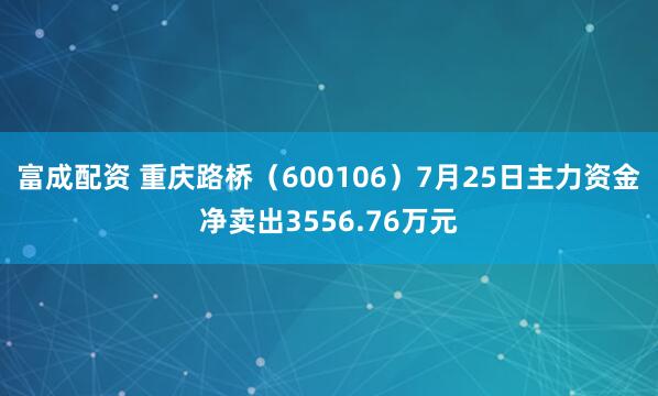 富成配资 重庆路桥(600106)7月25日主力资金净卖出3556.76万元