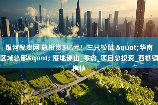 银河配资网 总投资3亿元！三只松鼠 "华南区域总部" 落地佛山_零食_项目总投资_西樵镇