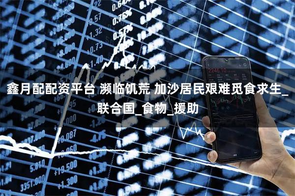 鑫月配配资平台 濒临饥荒 加沙居民艰难觅食求生_联合国_食物_援助