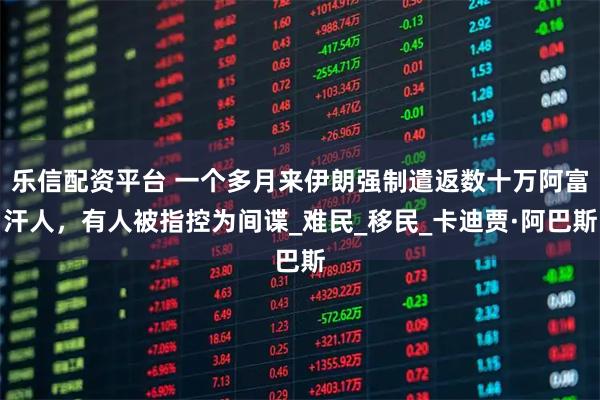 乐信配资平台 一个多月来伊朗强制遣返数十万阿富汗人，有人被指控为间谍_难民_移民_卡迪贾·阿巴斯