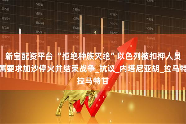 新宝配资平台 “拒绝种族灭绝”以色列被扣押人员家属要求加沙停火并结束战争_抗议_内塔尼亚胡_拉马特甘