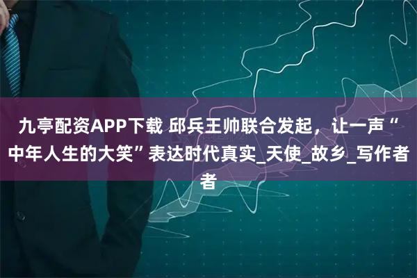 九亭配资APP下载 邱兵王帅联合发起，让一声“中年人生的大笑”表达时代真实_天使_故乡_写作者