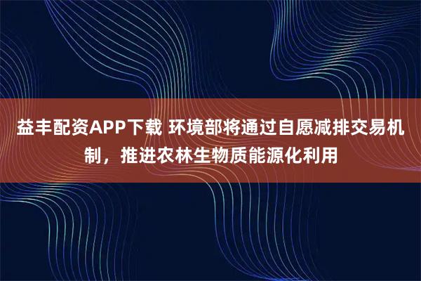 益丰配资APP下载 环境部将通过自愿减排交易机制,推进农林生物质能源化利用