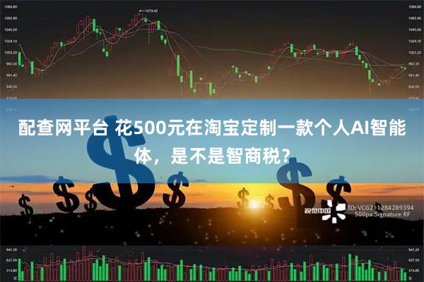配查网平台 花500元在淘宝定制一款个人AI智能体，是不是智商税？